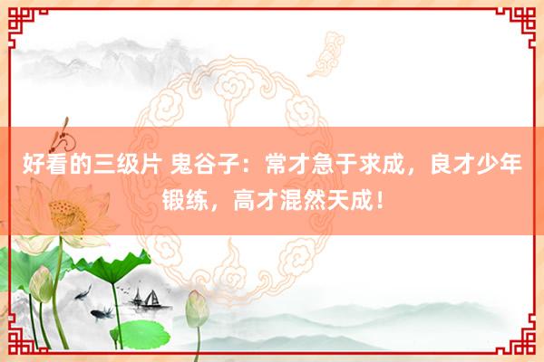 好看的三级片 鬼谷子：常才急于求成，良才少年锻练，高才混然天成！