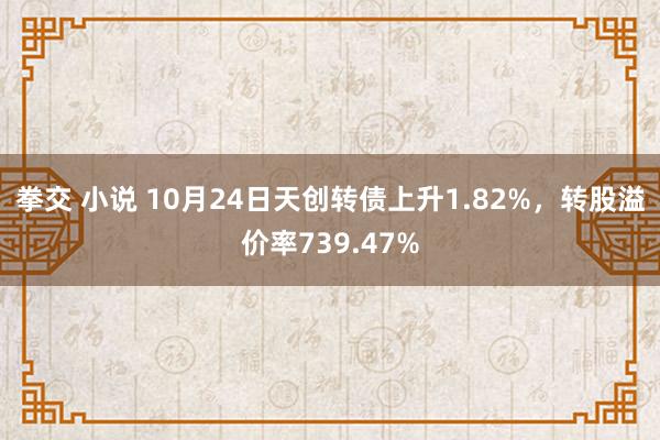 拳交 小说 10月24日天创转债上升1.82%，转股溢价率739.47%