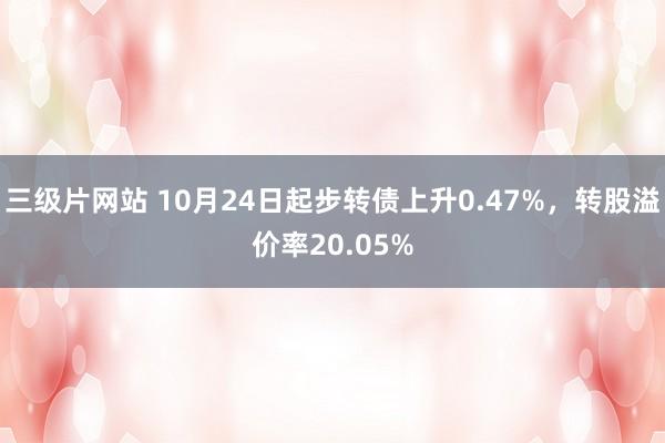 三级片网站 10月24日起步转债上升0.47%，转股溢价率20.05%