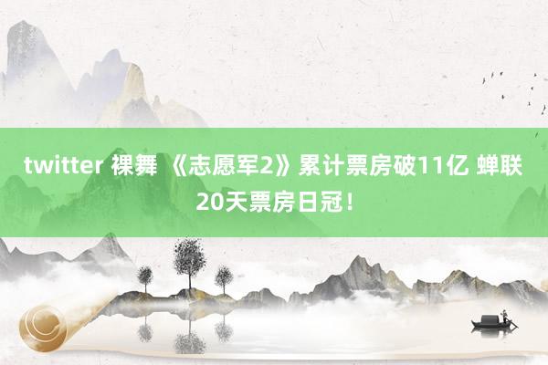 twitter 裸舞 《志愿军2》累计票房破11亿 蝉联20天票房日冠！