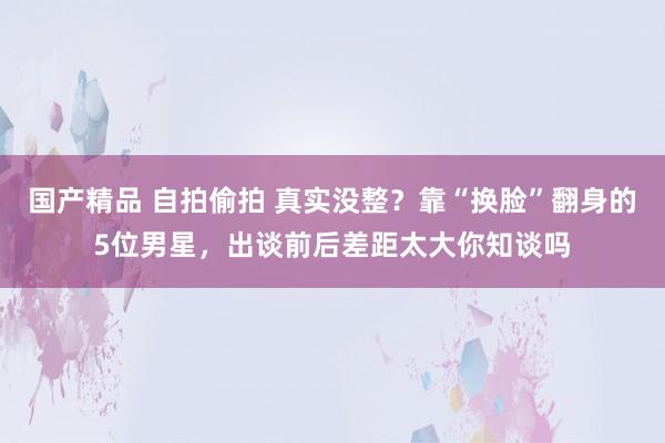 国产精品 自拍偷拍 真实没整？靠“换脸”翻身的5位男星，出谈前后差距太大你知谈吗