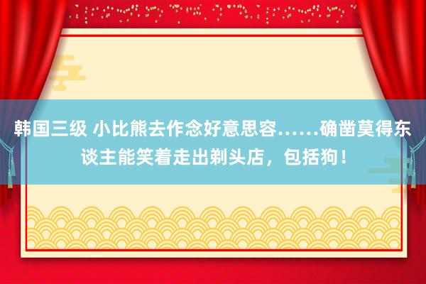 韩国三级 小比熊去作念好意思容……确凿莫得东谈主能笑着走出剃头店，包括狗！