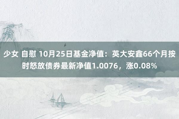 少女 自慰 10月25日基金净值：英大安鑫66个月按时怒放债券最新净值1.0076，涨0.08%