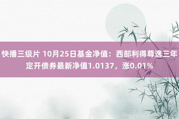 快播三级片 10月25日基金净值：西部利得尊逸三年定开债券最新净值1.0137，涨0.01%