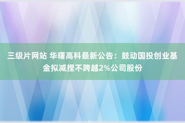 三级片网站 华曙高科最新公告：鼓动国投创业基金拟减捏不跨越2%公司股份