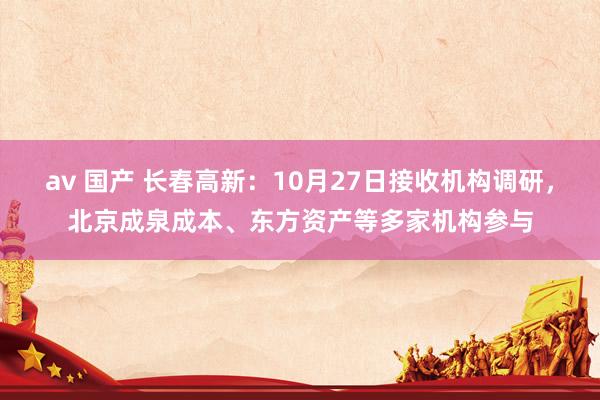 av 国产 长春高新：10月27日接收机构调研，北京成泉成本、东方资产等多家机构参与