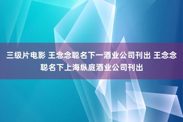 三级片电影 王念念聪名下一酒业公司刊出 王念念聪名下上海纵庭酒业公司刊出