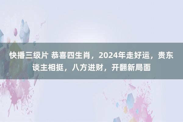 快播三级片 恭喜四生肖，2024年走好运，贵东谈主相挺，八方进财，开翻新局面