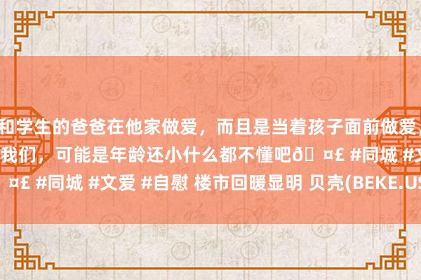 和学生的爸爸在他家做爱，而且是当着孩子面前做爱，太刺激了，孩子完全不看我们，可能是年龄还小什么都不懂吧🤣 #同城 #文爱 #自慰 楼市回暖显明 贝壳(BEKE.US)涨超6%