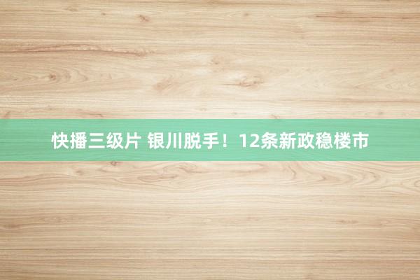 快播三级片 银川脱手！12条新政稳楼市