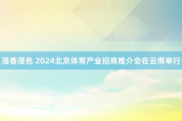 淫香淫色 2024北京体育产业招商推介会在云南举行