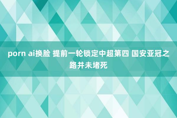 porn ai换脸 提前一轮锁定中超第四 国安亚冠之路并未堵死