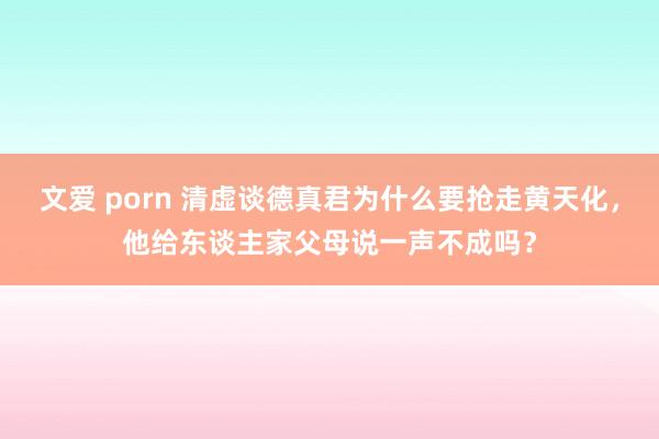 文爱 porn 清虚谈德真君为什么要抢走黄天化，他给东谈主家父母说一声不成吗？