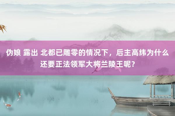 伪娘 露出 北都已雕零的情况下，后主高纬为什么还要正法领军大将兰陵王呢？