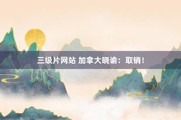 三级片网站 加拿大晓谕：取销！