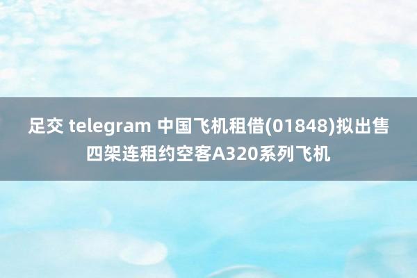 足交 telegram 中国飞机租借(01848)拟出售四架连租约空客A320系列飞机