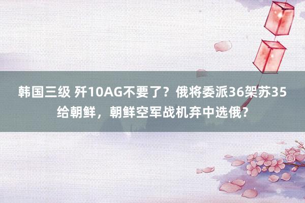 韩国三级 歼10AG不要了？俄将委派36架苏35给朝鲜，朝鲜空军战机弃中选俄？