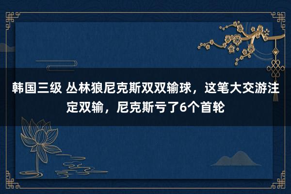 韩国三级 丛林狼尼克斯双双输球，这笔大交游注定双输，尼克斯亏了6个首轮