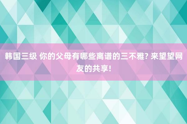 韩国三级 你的父母有哪些离谱的三不雅? 来望望网友的共享!