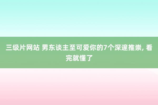 三级片网站 男东谈主至可爱你的7个深邃推崇， 看完就懂了