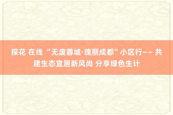 探花 在线 “无废蓉城·瑰丽成都”小区行—— 共建生态宜居新风尚 分享绿色生计