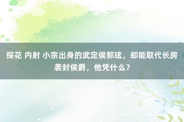 探花 内射 小宗出身的武定侯郭玹，却能取代长房袭封侯爵，他凭什么？