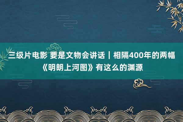 三级片电影 要是文物会讲话｜相隔400年的两幅《明朗上河图》有这么的渊源