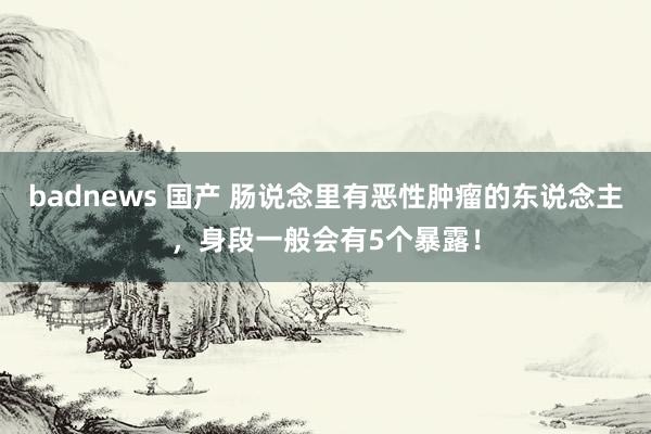 badnews 国产 肠说念里有恶性肿瘤的东说念主，身段一般会有5个暴露！