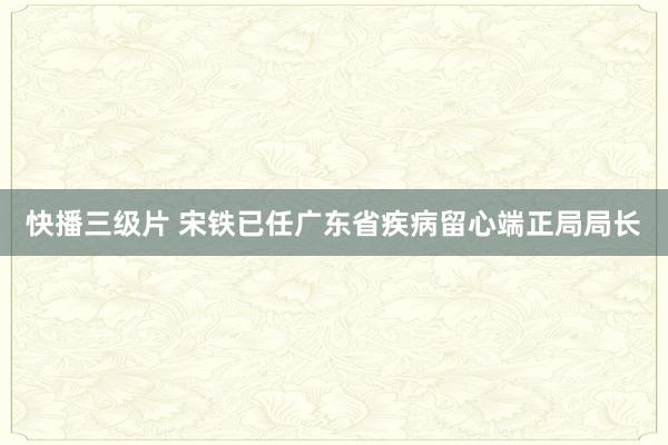 快播三级片 宋铁已任广东省疾病留心端正局局长