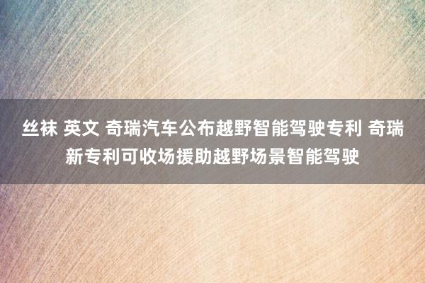 丝袜 英文 奇瑞汽车公布越野智能驾驶专利 奇瑞新专利可收场援助越野场景智能驾驶