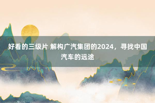 好看的三级片 解构广汽集团的2024，寻找中国汽车的远途