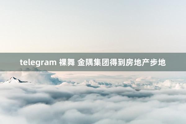 telegram 裸舞 金隅集团得到房地产步地