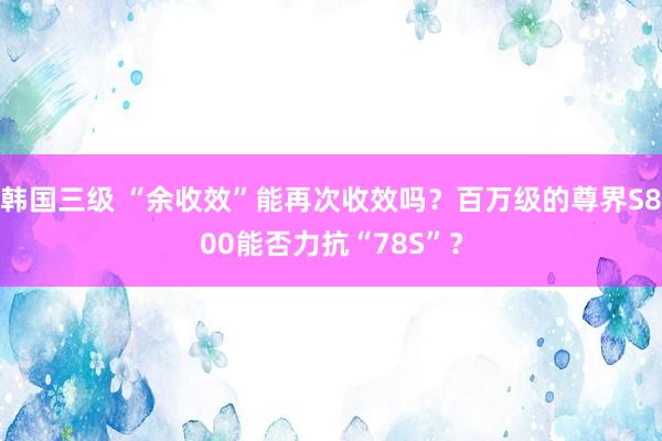 韩国三级 “余收效”能再次收效吗？百万级的尊界S800能否力抗“78S”？