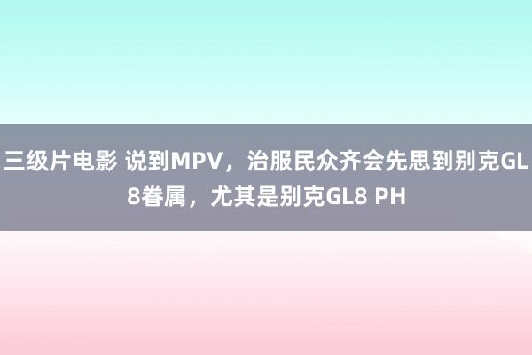 三级片电影 说到MPV，治服民众齐会先思到别克GL8眷属，尤其是别克GL8 PH