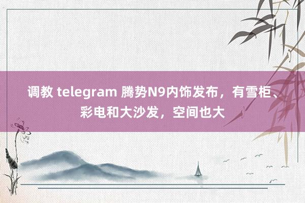 调教 telegram 腾势N9内饰发布，有雪柜、彩电和大沙发，空间也大