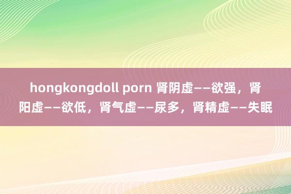 hongkongdoll porn 肾阴虚——欲强，肾阳虚——欲低，肾气虚——尿多，肾精虚——失眠