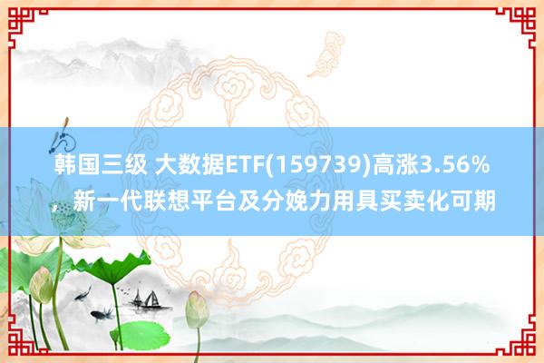 韩国三级 大数据ETF(159739)高涨3.56%，新一代联想平台及分娩力用具买卖化可期