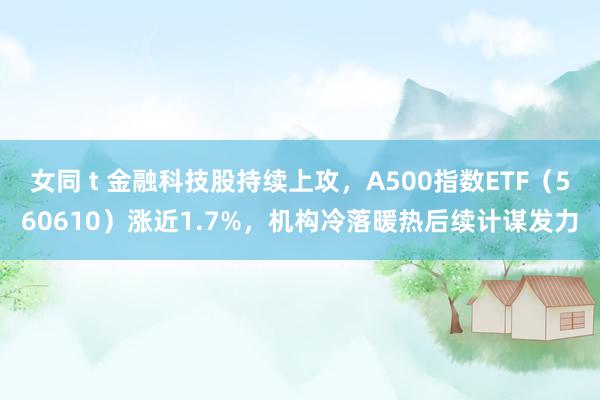 女同 t 金融科技股持续上攻，A500指数ETF（560610）涨近1.7%，机构冷落暖热后续计谋发力