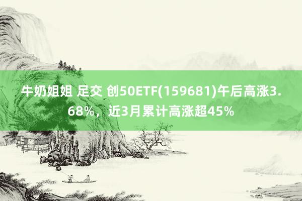 牛奶姐姐 足交 创50ETF(159681)午后高涨3.68%，近3月累计高涨超45%