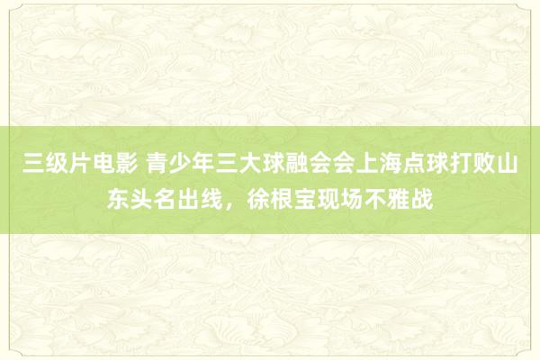 三级片电影 青少年三大球融会会上海点球打败山东头名出线，徐根宝现场不雅战