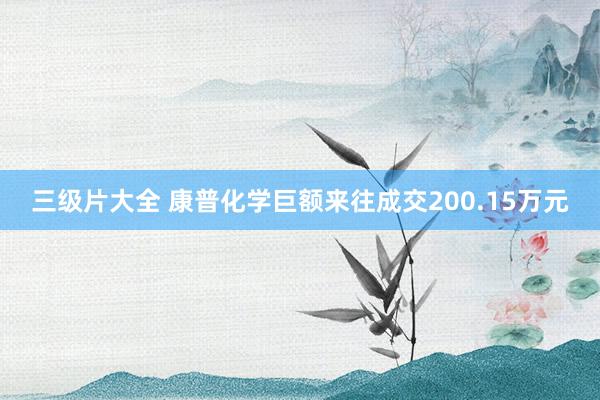 三级片大全 康普化学巨额来往成交200.15万元