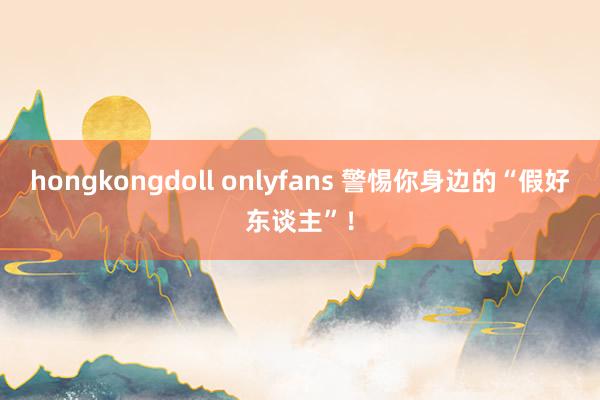 hongkongdoll onlyfans 警惕你身边的“假好东谈主”！