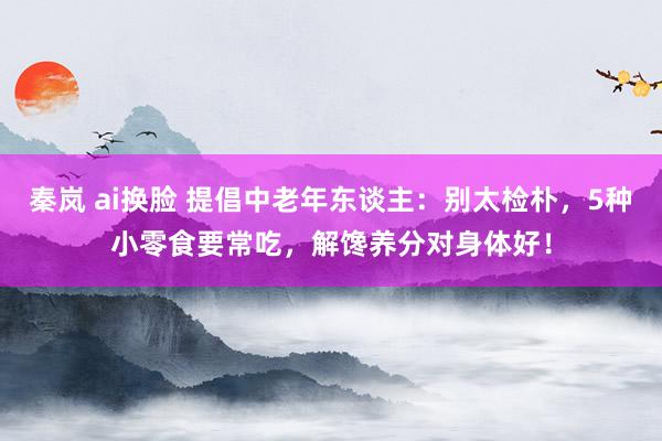 秦岚 ai换脸 提倡中老年东谈主：别太检朴，5种小零食要常吃，解馋养分对身体好！