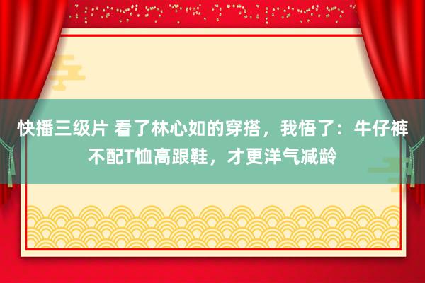 快播三级片 看了林心如的穿搭，我悟了：牛仔裤不配T恤高跟鞋，才更洋气减龄