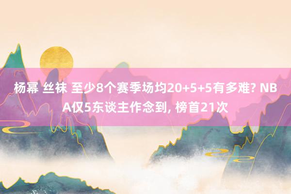 杨幂 丝袜 至少8个赛季场均20+5+5有多难? NBA仅5东谈主作念到, 榜首21次