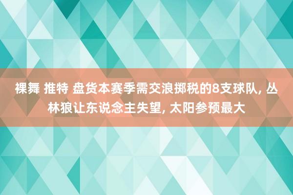 裸舞 推特 盘货本赛季需交浪掷税的8支球队, 丛林狼让东说念主失望, 太阳参预最大