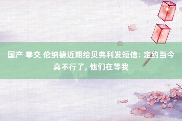 国产 拳交 伦纳德近期给贝弗利发短信: 定约当今真不行了, 他们在等我