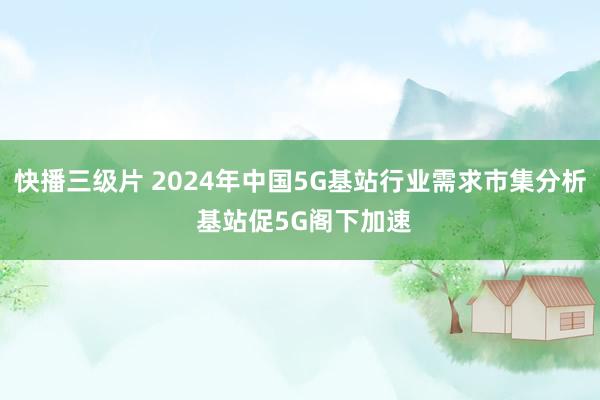 快播三级片 2024年中国5G基站行业需求市集分析 基站促5G阁下加速