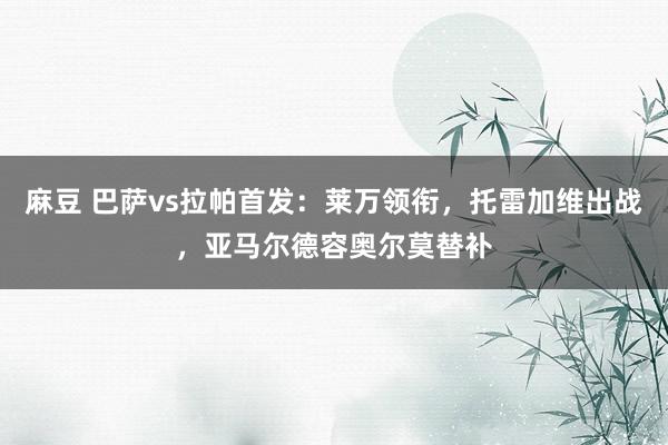 麻豆 巴萨vs拉帕首发：莱万领衔，托雷加维出战，亚马尔德容奥尔莫替补