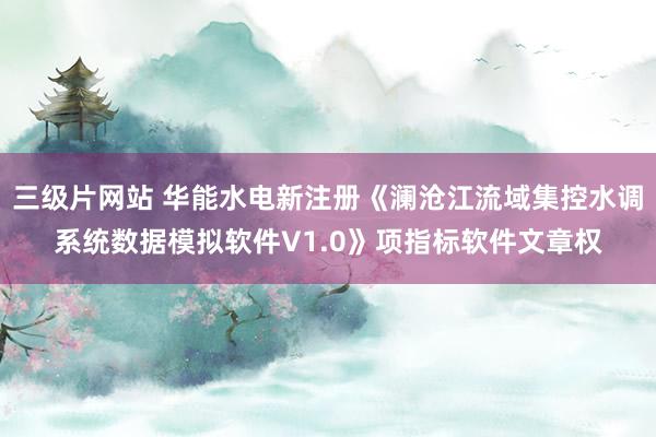 三级片网站 华能水电新注册《澜沧江流域集控水调系统数据模拟软件V1.0》项指标软件文章权